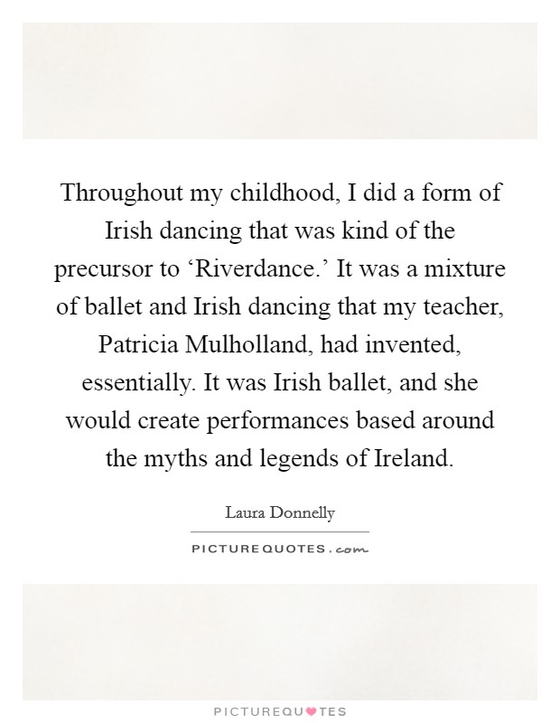 Throughout my childhood, I did a form of Irish dancing that was kind of the precursor to ‘Riverdance.' It was a mixture of ballet and Irish dancing that my teacher, Patricia Mulholland, had invented, essentially. It was Irish ballet, and she would create performances based around the myths and legends of Ireland. Picture Quote #1