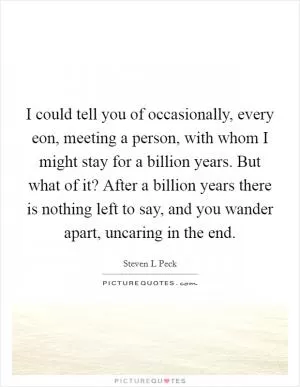I could tell you of occasionally, every eon, meeting a person, with whom I might stay for a billion years. But what of it? After a billion years there is nothing left to say, and you wander apart, uncaring in the end Picture Quote #1