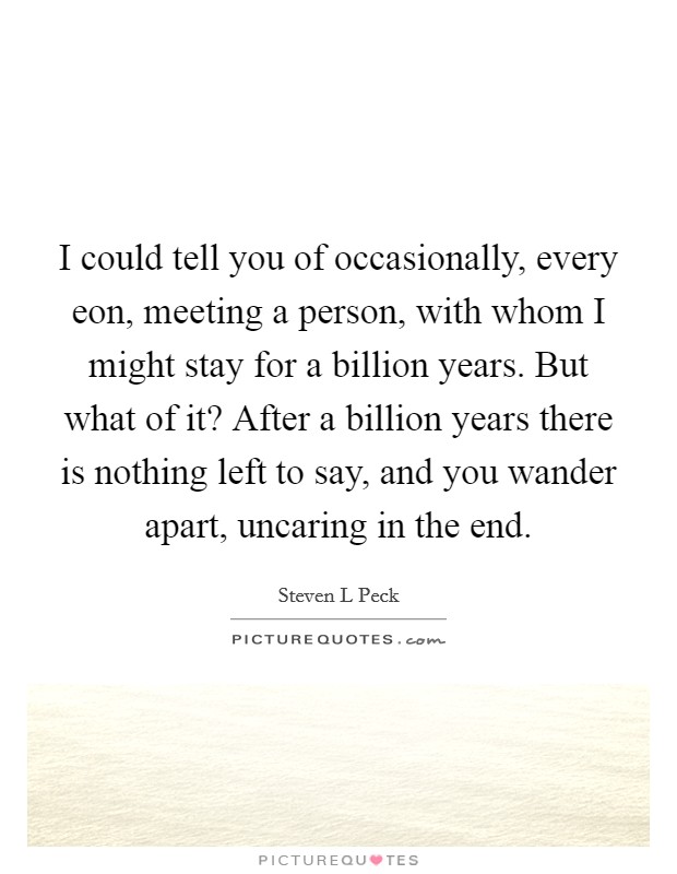 I could tell you of occasionally, every eon, meeting a person, with whom I might stay for a billion years. But what of it? After a billion years there is nothing left to say, and you wander apart, uncaring in the end. Picture Quote #1