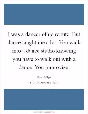 I was a dancer of no repute. But dance taught me a lot. You walk into a dance studio knowing you have to walk out with a dance. You improvise Picture Quote #1