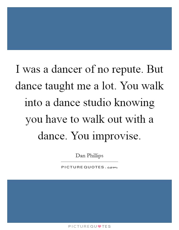 I was a dancer of no repute. But dance taught me a lot. You walk into a dance studio knowing you have to walk out with a dance. You improvise. Picture Quote #1