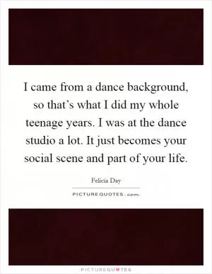 I came from a dance background, so that’s what I did my whole teenage years. I was at the dance studio a lot. It just becomes your social scene and part of your life Picture Quote #1