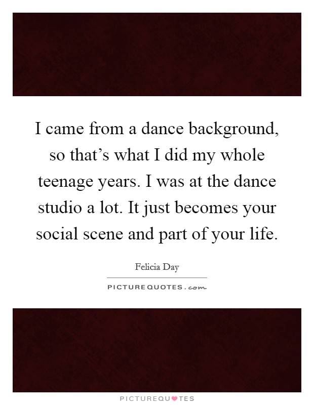 I came from a dance background, so that's what I did my whole teenage years. I was at the dance studio a lot. It just becomes your social scene and part of your life. Picture Quote #1