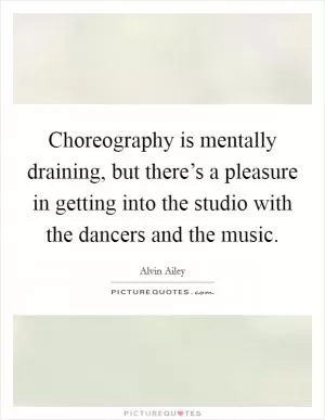 Choreography is mentally draining, but there’s a pleasure in getting into the studio with the dancers and the music Picture Quote #1