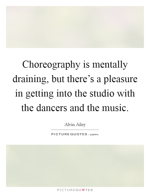 Choreography is mentally draining, but there's a pleasure in getting into the studio with the dancers and the music. Picture Quote #1