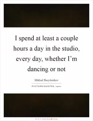 I spend at least a couple hours a day in the studio, every day, whether I’m dancing or not Picture Quote #1