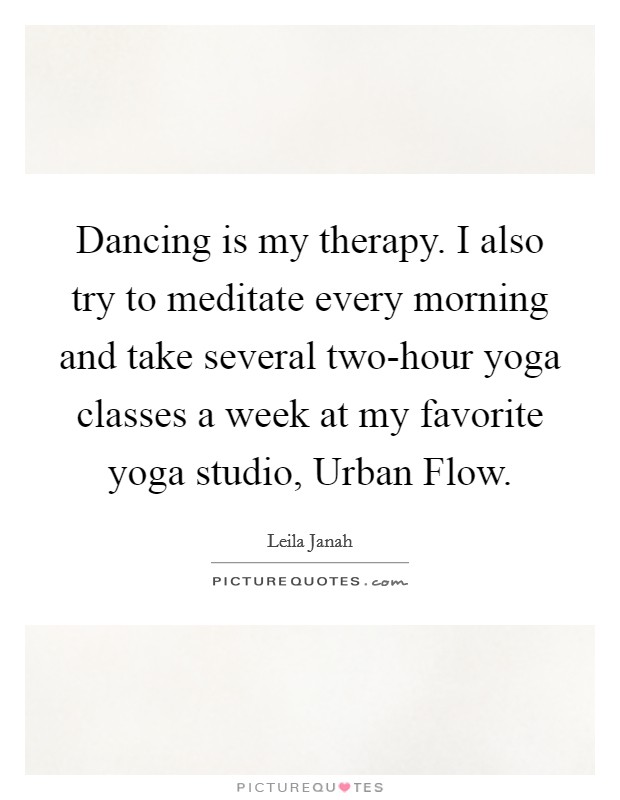 Dancing is my therapy. I also try to meditate every morning and take several two-hour yoga classes a week at my favorite yoga studio, Urban Flow. Picture Quote #1