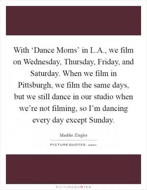 With ‘Dance Moms’ in L.A., we film on Wednesday, Thursday, Friday, and Saturday. When we film in Pittsburgh, we film the same days, but we still dance in our studio when we’re not filming, so I’m dancing every day except Sunday Picture Quote #1