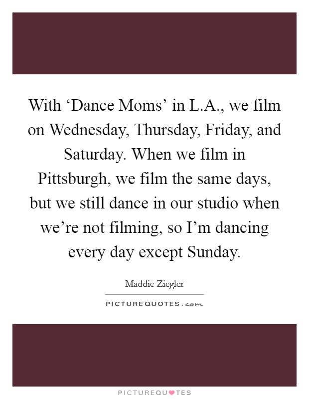 With ‘Dance Moms' in L.A., we film on Wednesday, Thursday, Friday, and Saturday. When we film in Pittsburgh, we film the same days, but we still dance in our studio when we're not filming, so I'm dancing every day except Sunday. Picture Quote #1