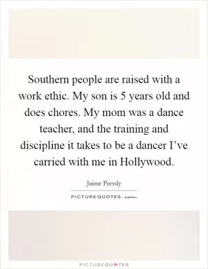 Southern people are raised with a work ethic. My son is 5 years old and does chores. My mom was a dance teacher, and the training and discipline it takes to be a dancer I’ve carried with me in Hollywood Picture Quote #1