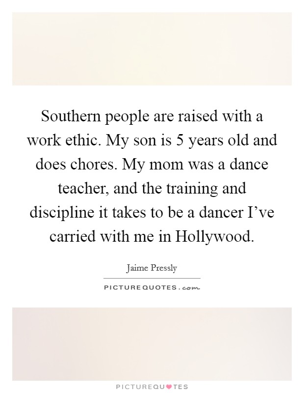 Southern people are raised with a work ethic. My son is 5 years old and does chores. My mom was a dance teacher, and the training and discipline it takes to be a dancer I've carried with me in Hollywood. Picture Quote #1