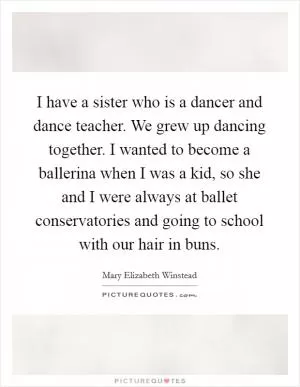 I have a sister who is a dancer and dance teacher. We grew up dancing together. I wanted to become a ballerina when I was a kid, so she and I were always at ballet conservatories and going to school with our hair in buns Picture Quote #1