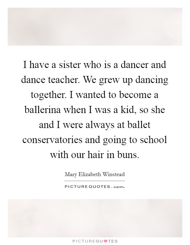 I have a sister who is a dancer and dance teacher. We grew up dancing together. I wanted to become a ballerina when I was a kid, so she and I were always at ballet conservatories and going to school with our hair in buns. Picture Quote #1