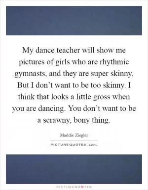 My dance teacher will show me pictures of girls who are rhythmic gymnasts, and they are super skinny. But I don’t want to be too skinny. I think that looks a little gross when you are dancing. You don’t want to be a scrawny, bony thing Picture Quote #1