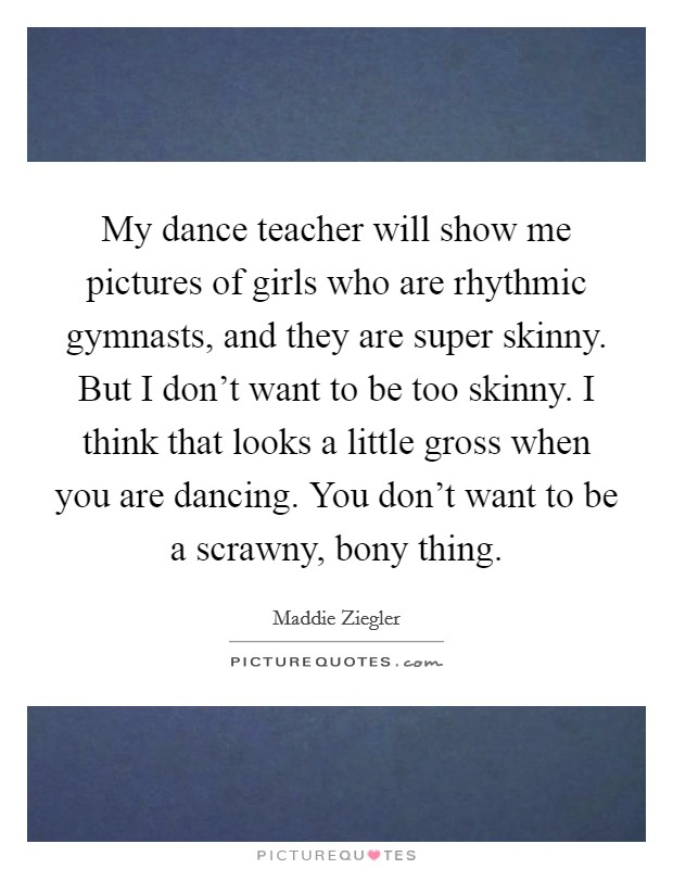 My dance teacher will show me pictures of girls who are rhythmic gymnasts, and they are super skinny. But I don't want to be too skinny. I think that looks a little gross when you are dancing. You don't want to be a scrawny, bony thing. Picture Quote #1