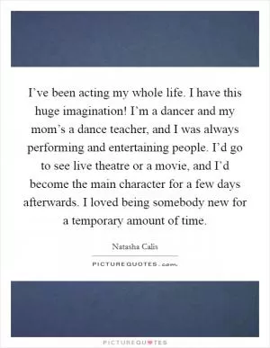 I’ve been acting my whole life. I have this huge imagination! I’m a dancer and my mom’s a dance teacher, and I was always performing and entertaining people. I’d go to see live theatre or a movie, and I’d become the main character for a few days afterwards. I loved being somebody new for a temporary amount of time Picture Quote #1