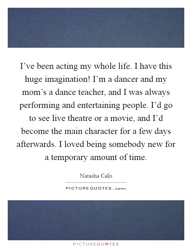 I've been acting my whole life. I have this huge imagination! I'm a dancer and my mom's a dance teacher, and I was always performing and entertaining people. I'd go to see live theatre or a movie, and I'd become the main character for a few days afterwards. I loved being somebody new for a temporary amount of time. Picture Quote #1