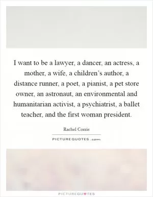 I want to be a lawyer, a dancer, an actress, a mother, a wife, a children’s author, a distance runner, a poet, a pianist, a pet store owner, an astronaut, an environmental and humanitarian activist, a psychiatrist, a ballet teacher, and the first woman president Picture Quote #1