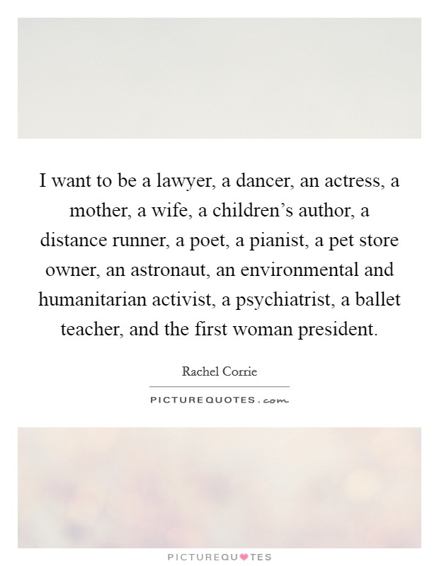 I want to be a lawyer, a dancer, an actress, a mother, a wife, a children's author, a distance runner, a poet, a pianist, a pet store owner, an astronaut, an environmental and humanitarian activist, a psychiatrist, a ballet teacher, and the first woman president. Picture Quote #1