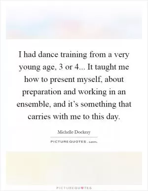 I had dance training from a very young age, 3 or 4... It taught me how to present myself, about preparation and working in an ensemble, and it’s something that carries with me to this day Picture Quote #1