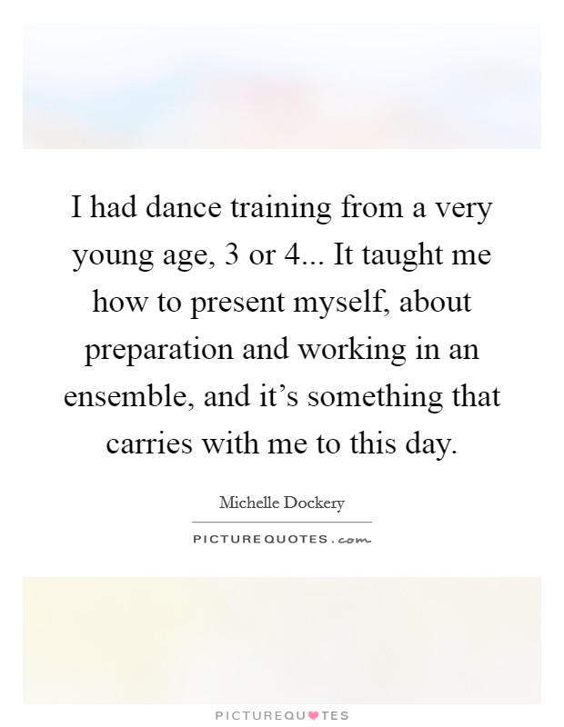 I had dance training from a very young age, 3 or 4... It taught me how to present myself, about preparation and working in an ensemble, and it's something that carries with me to this day. Picture Quote #1