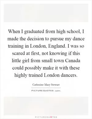When I graduated from high school, I made the decision to pursue my dance training in London, England. I was so scared at first, not knowing if this little girl from small town Canada could possibly make it with these highly trained London dancers Picture Quote #1