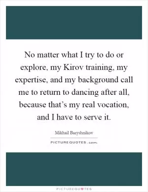 No matter what I try to do or explore, my Kirov training, my expertise, and my background call me to return to dancing after all, because that’s my real vocation, and I have to serve it Picture Quote #1