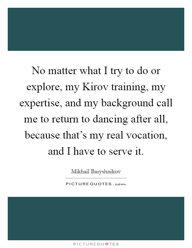 No matter what I try to do or explore, my Kirov training, my expertise, and my background call me to return to dancing after all, because that's my real vocation, and I have to serve it. Picture Quote #1