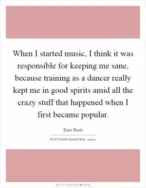 When I started music, I think it was responsible for keeping me sane, because training as a dancer really kept me in good spirits amid all the crazy stuff that happened when I first became popular Picture Quote #1