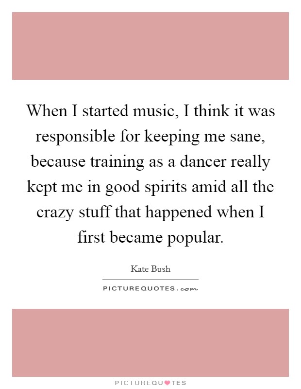When I started music, I think it was responsible for keeping me sane, because training as a dancer really kept me in good spirits amid all the crazy stuff that happened when I first became popular. Picture Quote #1