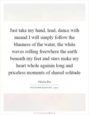 Just take my hand, lead, dance with meand I will simply follow the blueness of the water, the white waves rolling freewhere the earth beneath my feet and stars make my heart whole againin long and priceless moments of shared solitude Picture Quote #1