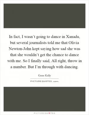 In fact, I wasn’t going to dance in Xanadu, but several journalists told me that Olivia Newton-John kept saying how sad she was that she wouldn’t get the chance to dance with me. So I finally said, All right, throw in a number. But I’m through with dancing Picture Quote #1