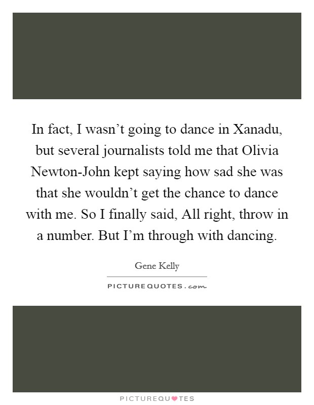 In fact, I wasn't going to dance in Xanadu, but several journalists told me that Olivia Newton-John kept saying how sad she was that she wouldn't get the chance to dance with me. So I finally said, All right, throw in a number. But I'm through with dancing. Picture Quote #1