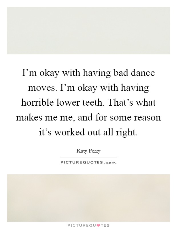 I'm okay with having bad dance moves. I'm okay with having horrible lower teeth. That's what makes me me, and for some reason it's worked out all right. Picture Quote #1