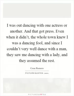 I was out dancing with one actress or another. And that got press. Even when it didn’t, the whole town knew I was a dancing fool, and since I couldn’t very well dance with a man, they saw me dancing with a lady, and they assumed the rest Picture Quote #1