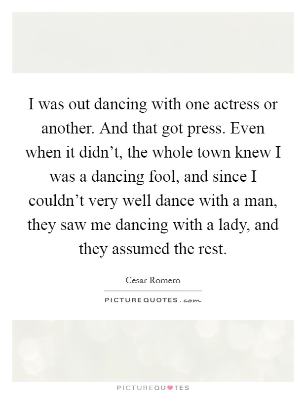 I was out dancing with one actress or another. And that got press. Even when it didn't, the whole town knew I was a dancing fool, and since I couldn't very well dance with a man, they saw me dancing with a lady, and they assumed the rest. Picture Quote #1