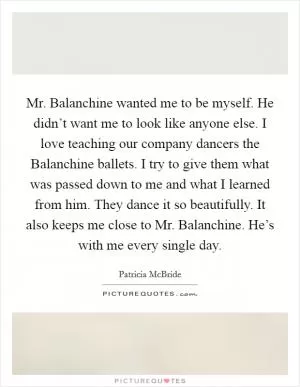 Mr. Balanchine wanted me to be myself. He didn’t want me to look like anyone else. I love teaching our company dancers the Balanchine ballets. I try to give them what was passed down to me and what I learned from him. They dance it so beautifully. It also keeps me close to Mr. Balanchine. He’s with me every single day Picture Quote #1