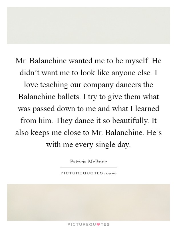 Mr. Balanchine wanted me to be myself. He didn't want me to look like anyone else. I love teaching our company dancers the Balanchine ballets. I try to give them what was passed down to me and what I learned from him. They dance it so beautifully. It also keeps me close to Mr. Balanchine. He's with me every single day. Picture Quote #1