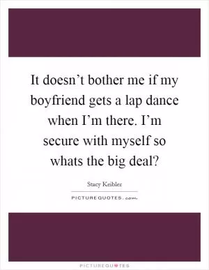 It doesn’t bother me if my boyfriend gets a lap dance when I’m there. I’m secure with myself so whats the big deal? Picture Quote #1