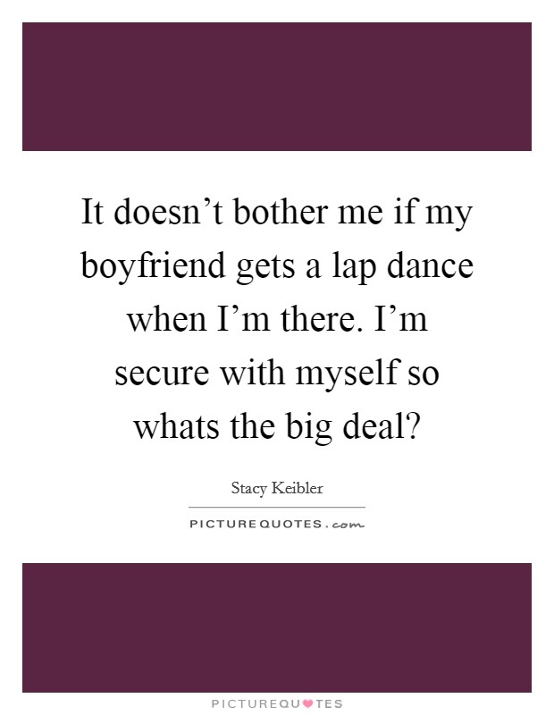It doesn't bother me if my boyfriend gets a lap dance when I'm there. I'm secure with myself so whats the big deal? Picture Quote #1