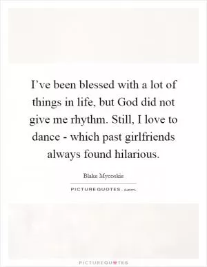 I’ve been blessed with a lot of things in life, but God did not give me rhythm. Still, I love to dance - which past girlfriends always found hilarious Picture Quote #1
