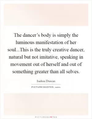 The dancer’s body is simply the luminous manifestation of her soul...This is the truly creative dancer, natural but not imitative, speaking in movement out of herself and out of something greater than all selves Picture Quote #1