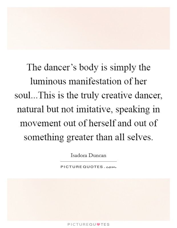 The dancer's body is simply the luminous manifestation of her soul...This is the truly creative dancer, natural but not imitative, speaking in movement out of herself and out of something greater than all selves. Picture Quote #1