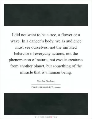 I did not want to be a tree, a flower or a wave. In a dancer’s body, we as audience must see ourselves, not the imitated behavior of everyday actions, not the phenomenon of nature, not exotic creatures from another planet, but something of the miracle that is a human being Picture Quote #1