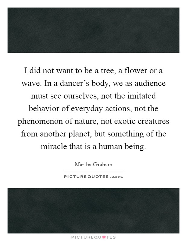 I did not want to be a tree, a flower or a wave. In a dancer's body, we as audience must see ourselves, not the imitated behavior of everyday actions, not the phenomenon of nature, not exotic creatures from another planet, but something of the miracle that is a human being. Picture Quote #1