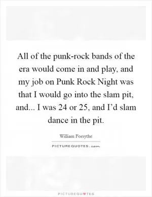 All of the punk-rock bands of the era would come in and play, and my job on Punk Rock Night was that I would go into the slam pit, and... I was 24 or 25, and I’d slam dance in the pit Picture Quote #1