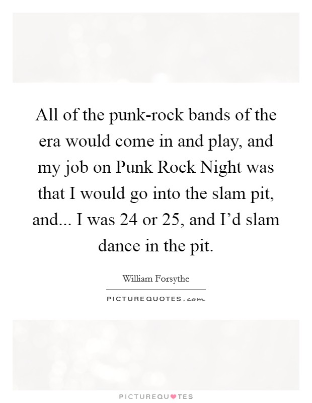 All of the punk-rock bands of the era would come in and play, and my job on Punk Rock Night was that I would go into the slam pit, and... I was 24 or 25, and I'd slam dance in the pit. Picture Quote #1