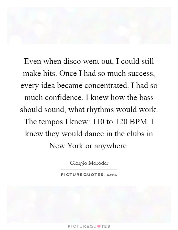 Even when disco went out, I could still make hits. Once I had so much success, every idea became concentrated. I had so much confidence. I knew how the bass should sound, what rhythms would work. The tempos I knew: 110 to 120 BPM. I knew they would dance in the clubs in New York or anywhere. Picture Quote #1