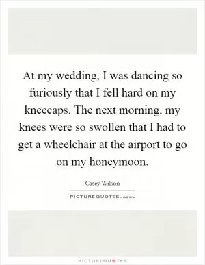 At my wedding, I was dancing so furiously that I fell hard on my kneecaps. The next morning, my knees were so swollen that I had to get a wheelchair at the airport to go on my honeymoon Picture Quote #1