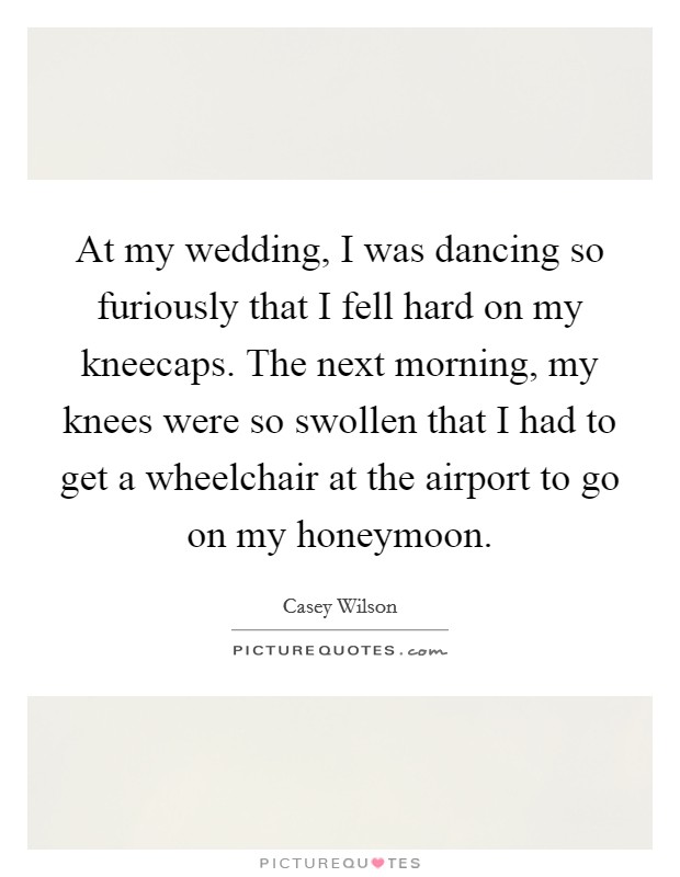 At my wedding, I was dancing so furiously that I fell hard on my kneecaps. The next morning, my knees were so swollen that I had to get a wheelchair at the airport to go on my honeymoon. Picture Quote #1